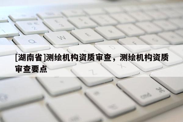 [湖南省]測繪機構(gòu)資質(zhì)審查，測繪機構(gòu)資質(zhì)審查要點