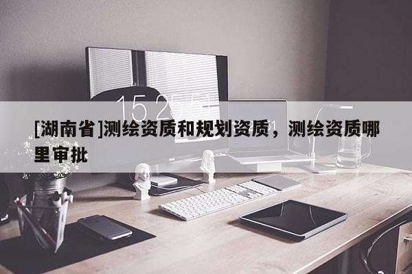 [湖南省]測繪資質(zhì)和規(guī)劃資質(zhì)，測繪資質(zhì)哪里審批