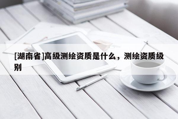 [湖南省]高級(jí)測(cè)繪資質(zhì)是什么，測(cè)繪資質(zhì)級(jí)別