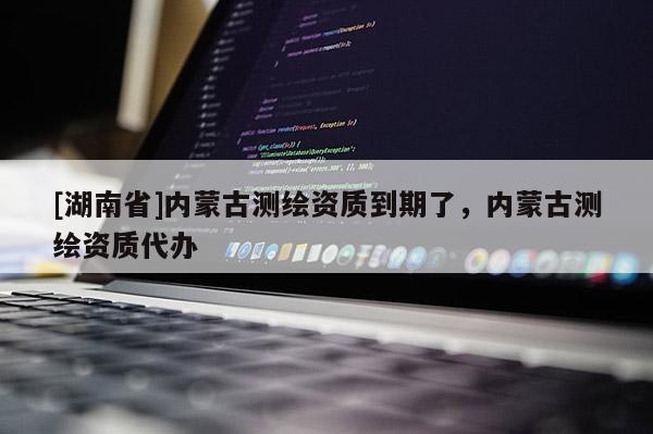 [湖南省]內(nèi)蒙古測繪資質(zhì)到期了，內(nèi)蒙古測繪資質(zhì)代辦