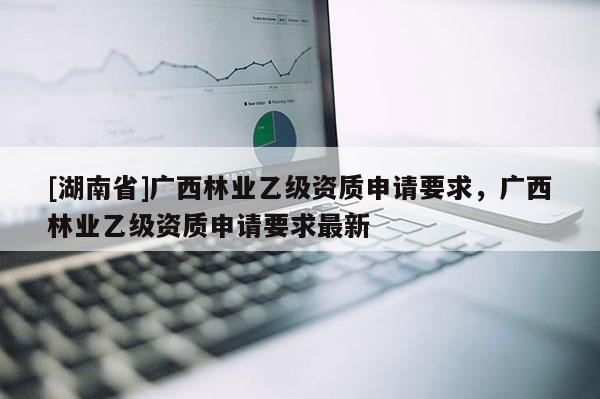 [湖南省]廣西林業(yè)乙級資質(zhì)申請要求，廣西林業(yè)乙級資質(zhì)申請要求最新