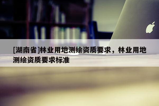 [湖南省]林業(yè)用地測繪資質要求，林業(yè)用地測繪資質要求標準