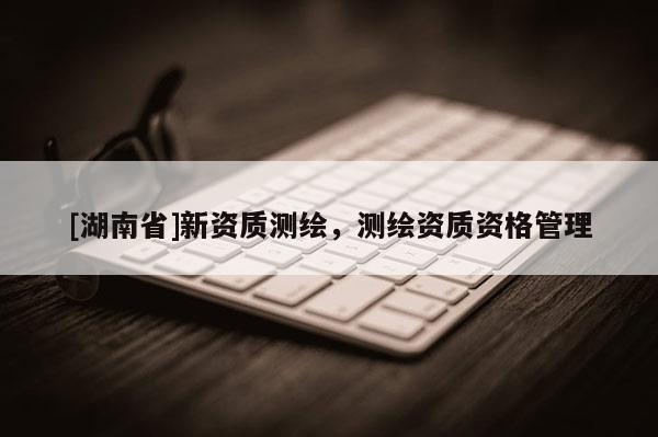 [湖南省]新資質(zhì)測繪，測繪資質(zhì)資格管理