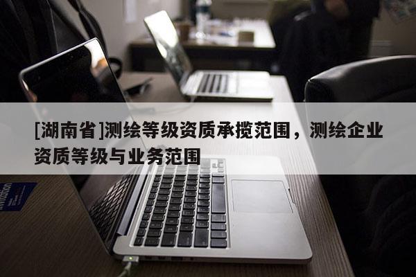 [湖南省]測(cè)繪等級(jí)資質(zhì)承攬范圍，測(cè)繪企業(yè)資質(zhì)等級(jí)與業(yè)務(wù)范圍
