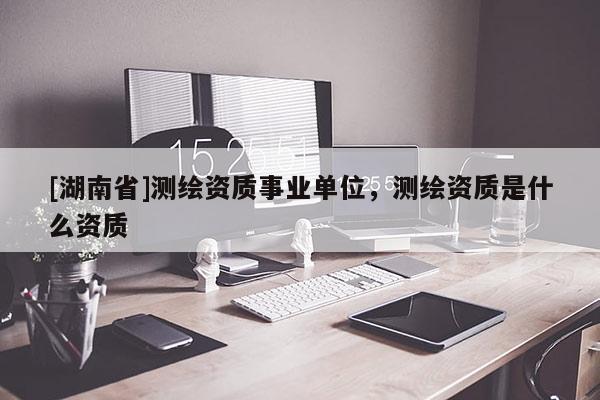 [湖南省]測(cè)繪資質(zhì)事業(yè)單位，測(cè)繪資質(zhì)是什么資質(zhì)