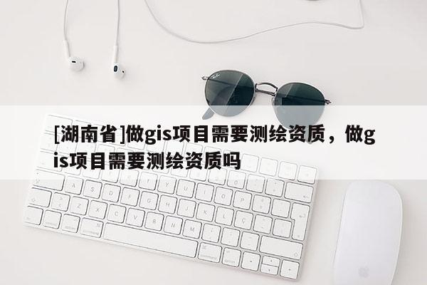 [湖南省]做gis項(xiàng)目需要測(cè)繪資質(zhì)，做gis項(xiàng)目需要測(cè)繪資質(zhì)嗎