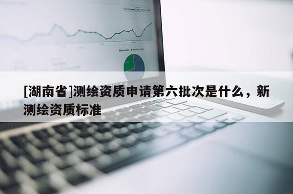 [湖南省]測繪資質(zhì)申請第六批次是什么，新測繪資質(zhì)標準