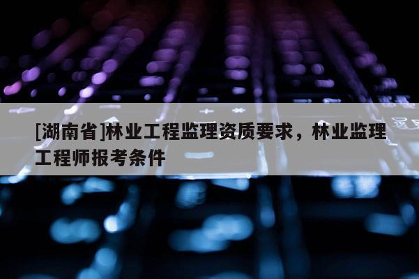 [湖南省]林業(yè)工程監(jiān)理資質(zhì)要求，林業(yè)監(jiān)理工程師報(bào)考條件