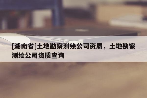 [湖南省]土地勘察測繪公司資質，土地勘察測繪公司資質查詢