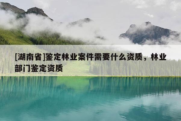 [湖南省]鑒定林業(yè)案件需要什么資質(zhì)，林業(yè)部門鑒定資質(zhì)