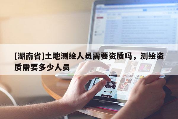 [湖南省]土地測繪人員需要資質(zhì)嗎，測繪資質(zhì)需要多少人員