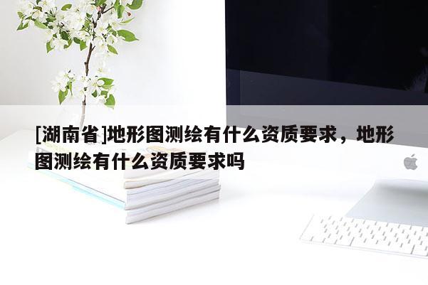 [湖南省]地形圖測(cè)繪有什么資質(zhì)要求，地形圖測(cè)繪有什么資質(zhì)要求嗎