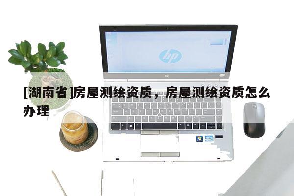 [湖南省]房屋測繪資質(zhì)，房屋測繪資質(zhì)怎么辦理