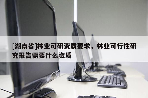 [湖南省]林業(yè)可研資質(zhì)要求，林業(yè)可行性研究報(bào)告需要什么資質(zhì)
