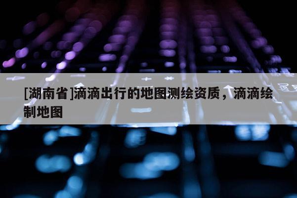 [湖南省]滴滴出行的地圖測(cè)繪資質(zhì)，滴滴繪制地圖