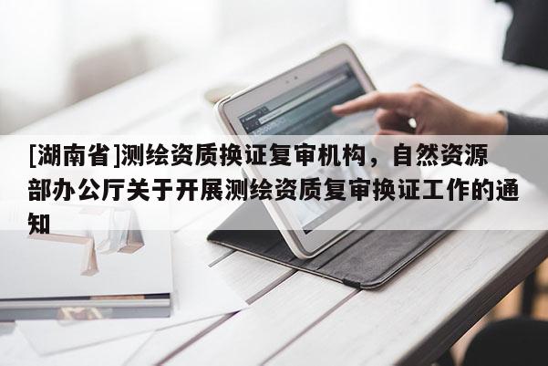 [湖南省]測繪資質(zhì)換證復(fù)審機(jī)構(gòu)，自然資源部辦公廳關(guān)于開展測繪資質(zhì)復(fù)審換證工作的通知