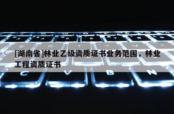 [湖南省]林業(yè)乙級(jí)資質(zhì)證書業(yè)務(wù)范圍，林業(yè)工程資質(zhì)證書