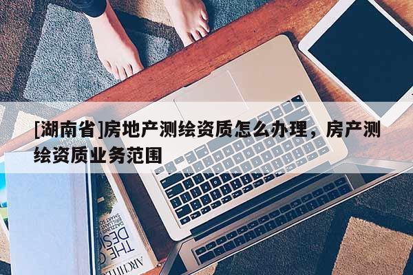 [湖南省]房地產(chǎn)測繪資質(zhì)怎么辦理，房產(chǎn)測繪資質(zhì)業(yè)務(wù)范圍