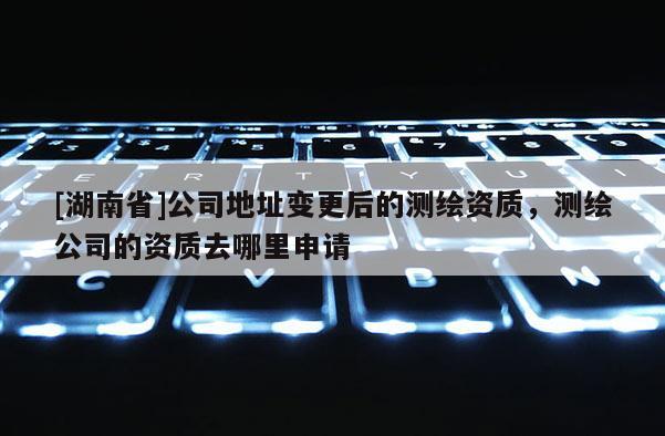 [湖南省]公司地址變更后的測(cè)繪資質(zhì)，測(cè)繪公司的資質(zhì)去哪里申請(qǐng)