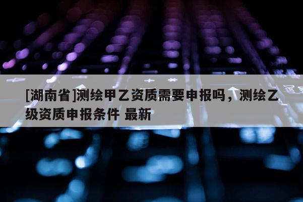 [湖南省]測繪甲乙資質(zhì)需要申報(bào)嗎，測繪乙級(jí)資質(zhì)申報(bào)條件 最新