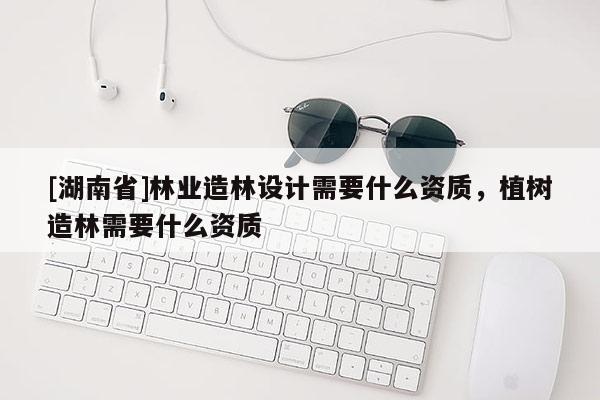 [湖南省]林業(yè)造林設(shè)計(jì)需要什么資質(zhì)，植樹造林需要什么資質(zhì)