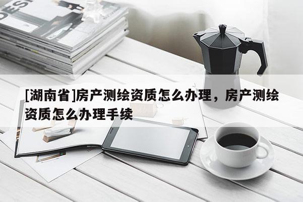 [湖南省]房產(chǎn)測繪資質(zhì)怎么辦理，房產(chǎn)測繪資質(zhì)怎么辦理手續(xù)