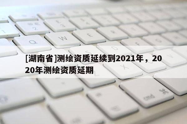 [湖南省]測(cè)繪資質(zhì)延續(xù)到2021年，2020年測(cè)繪資質(zhì)延期