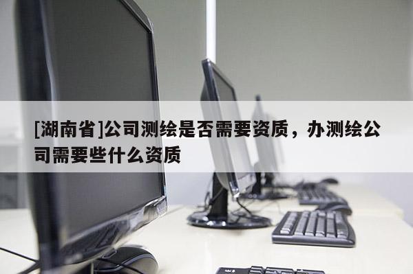 [湖南省]公司測繪是否需要資質(zhì)，辦測繪公司需要些什么資質(zhì)