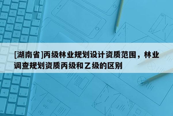 [湖南省]丙級林業(yè)規(guī)劃設計資質(zhì)范圍，林業(yè)調(diào)查規(guī)劃資質(zhì)丙級和乙級的區(qū)別