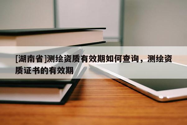 [湖南省]測繪資質(zhì)有效期如何查詢，測繪資質(zhì)證書的有效期