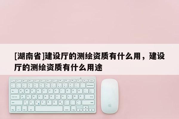 [湖南省]建設廳的測繪資質(zhì)有什么用，建設廳的測繪資質(zhì)有什么用途