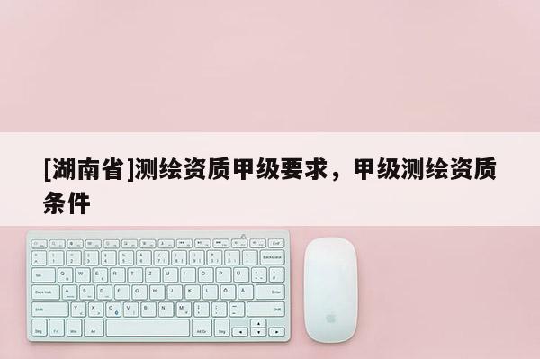 [湖南省]測繪資質(zhì)甲級要求，甲級測繪資質(zhì)條件