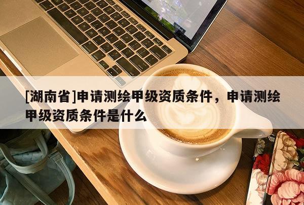 [湖南省]申請(qǐng)測(cè)繪甲級(jí)資質(zhì)條件，申請(qǐng)測(cè)繪甲級(jí)資質(zhì)條件是什么