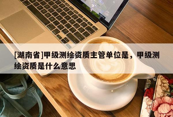 [湖南省]甲級(jí)測(cè)繪資質(zhì)主管單位是，甲級(jí)測(cè)繪資質(zhì)是什么意思