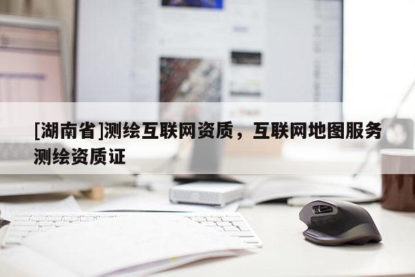 [湖南省]測(cè)繪互聯(lián)網(wǎng)資質(zhì)，互聯(lián)網(wǎng)地圖服務(wù)測(cè)繪資質(zhì)證