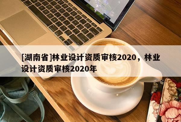 [湖南省]林業(yè)設(shè)計(jì)資質(zhì)審核2020，林業(yè)設(shè)計(jì)資質(zhì)審核2020年