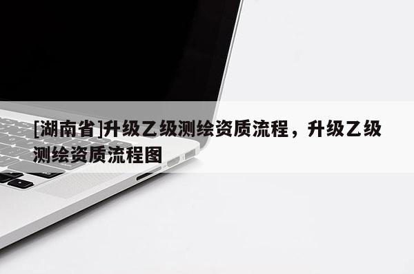 [湖南省]升級(jí)乙級(jí)測(cè)繪資質(zhì)流程，升級(jí)乙級(jí)測(cè)繪資質(zhì)流程圖