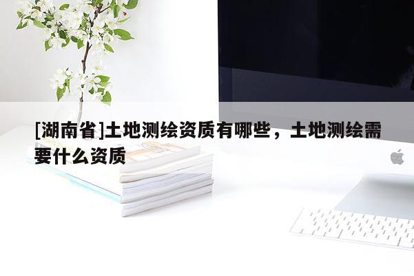 [湖南省]土地測(cè)繪資質(zhì)有哪些，土地測(cè)繪需要什么資質(zhì)