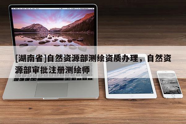 [湖南省]自然資源部測繪資質(zhì)辦理，自然資源部審批注冊測繪師