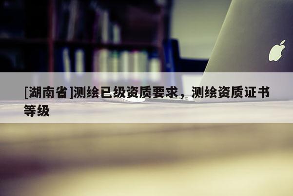 [湖南省]測(cè)繪已級(jí)資質(zhì)要求，測(cè)繪資質(zhì)證書(shū)等級(jí)