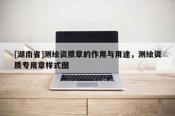 [湖南省]測(cè)繪資質(zhì)章的作用與用途，測(cè)繪資質(zhì)專(zhuān)用章樣式圖