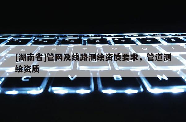 [湖南省]管網(wǎng)及線路測(cè)繪資質(zhì)要求，管道測(cè)繪資質(zhì)
