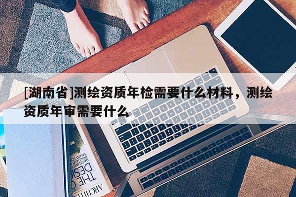 [湖南省]測繪資質(zhì)年檢需要什么材料，測繪資質(zhì)年審需要什么