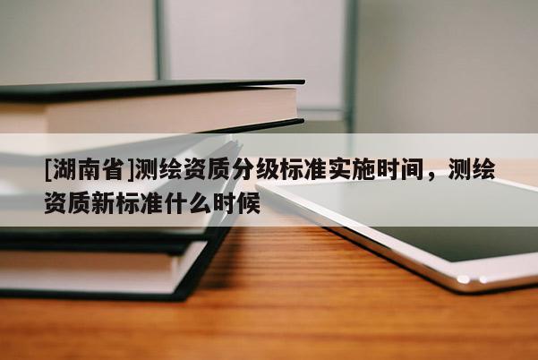 [湖南省]測繪資質(zhì)分級(jí)標(biāo)準(zhǔn)實(shí)施時(shí)間，測繪資質(zhì)新標(biāo)準(zhǔn)什么時(shí)候