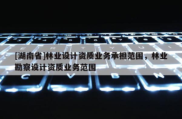[湖南省]林業(yè)設計資質業(yè)務承擔范圍，林業(yè)勘察設計資質業(yè)務范圍