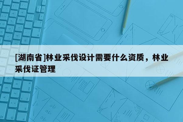 [湖南省]林業(yè)采伐設計需要什么資質，林業(yè)采伐證管理