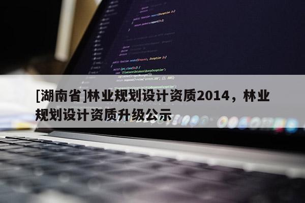 [湖南省]林業(yè)規(guī)劃設(shè)計(jì)資質(zhì)2014，林業(yè)規(guī)劃設(shè)計(jì)資質(zhì)升級(jí)公示
