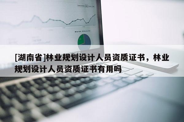 [湖南省]林業(yè)規(guī)劃設計人員資質(zhì)證書，林業(yè)規(guī)劃設計人員資質(zhì)證書有用嗎
