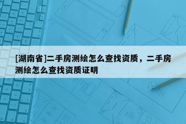 [湖南省]二手房測(cè)繪怎么查找資質(zhì)，二手房測(cè)繪怎么查找資質(zhì)證明