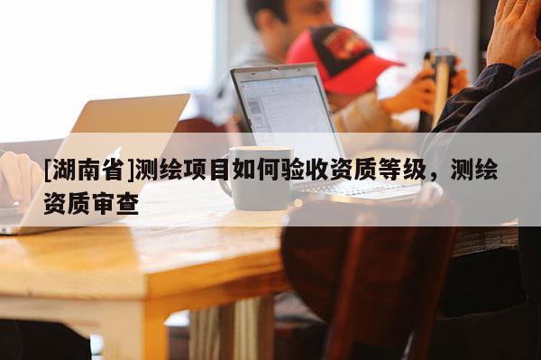[湖南省]測(cè)繪項(xiàng)目如何驗(yàn)收資質(zhì)等級(jí)，測(cè)繪資質(zhì)審查